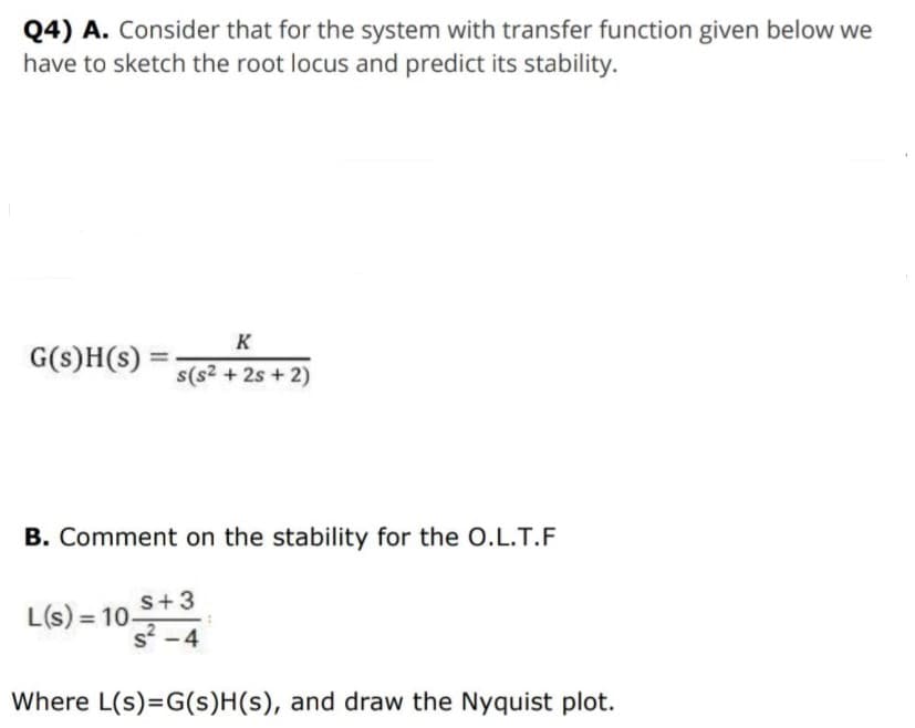Q4) A. Consider that for the system with transfer function given below we
have to sketch the root locus and predict its stability.
K
G(s)H(s) =
s(s2 + 2s + 2)
B. Comment on the stability for the O.L.T.F
s+3
L(s) = 10-
s -4
Where L(s)=G(s)H(s), and draw the Nyquist plot.
