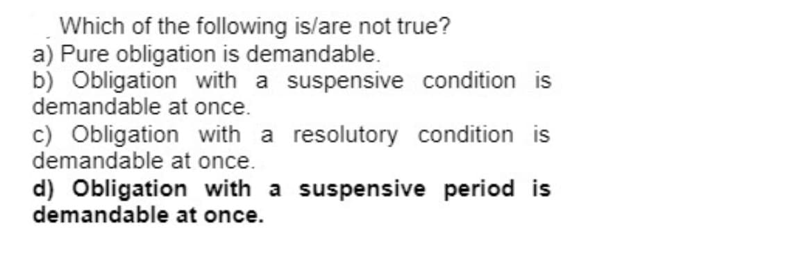 Which of the following is/are not true?
a) Pure obligation is demandable.
b) Obligation with a suspensive condition is
demandable at once.
c) Obligation with a resolutory condition is
demandable at once.
d) Obligation with a suspensive period is
demandable at once.
