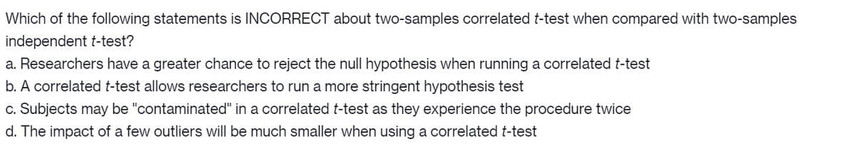Which of the following statements is INCORRECT about two-samples correlated t-test when compared with two-samples
independent t-test?
a. Researchers have a greater chance to reject the null hypothesis when running a correlated t-test
b. A correlated t-test allows researchers to run a more stringent hypothesis test
c. Subjects may be "contaminated" in a correlated t-test as they experience the procedure twice
d. The impact of a few outliers will be much smaller when using a correlated t-test
