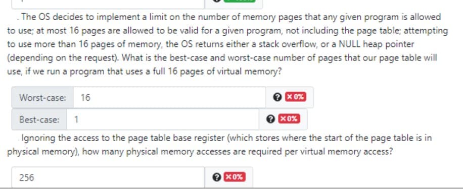 The OS decides to implement a limit on the number of memory pages that any given program is allowed
to use; at most 16 pages are allowed to be valid for a given program, not including the page table; attempting
to use more than 16 pages of memory, the OS returns either a stack overflow, or a NULL heap pointer
(depending on the request). What is the best-case and worst-case number of pages that our page table will
use, if we run a program that uses a full 16 pages of virtual memory?
Worst-case:
16
e x 0%
Best-case:
1
X0%
Ignoring the access to the page table base register (which stores where the start of the page table is in
physical memory), how many physical memory accesses are required per virtual memory access?
256
e x0%

