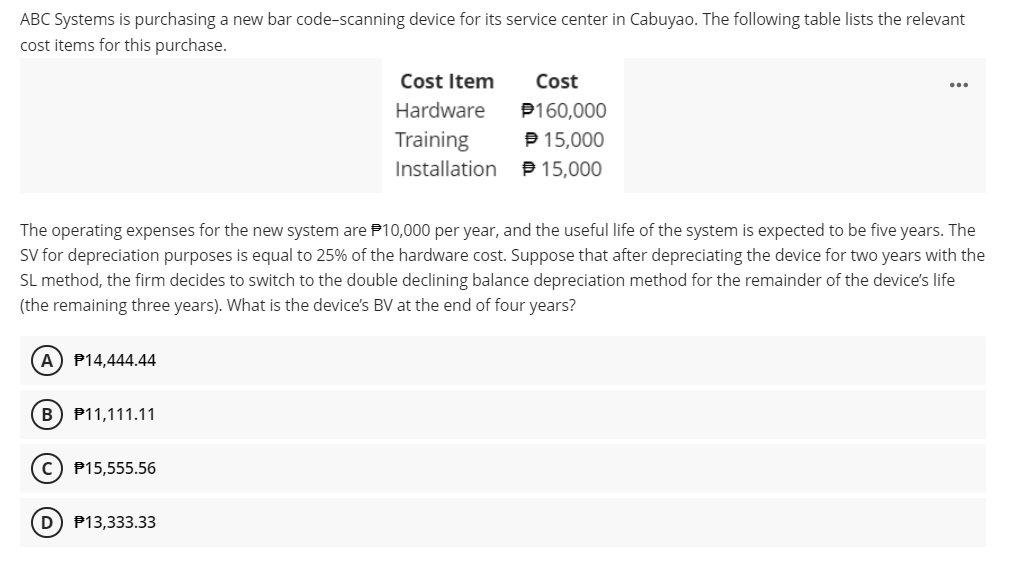 ABC Systems is purchasing a new bar code-scanning device for its service center in Cabuyao. The following table lists the relevant
cost items for this purchase.
A) P14,444.44
The operating expenses for the new system are $10,000 per year, and the useful life of the system is expected to be five years. The
SV for depreciation purposes is equal to 25% of the hardware cost. Suppose that after depreciating the device for two years with the
SL method, the firm decides to switch to the double declining balance depreciation method for the remainder of the device's life
(the remaining three years). What is the device's BV at the end of four years?
B) P11,111.11
P15,555.56
Cost Item
Hardware
Training
Installation
(D) P13,333.33
Cost
P160,000
℗ 15,000
15,000
