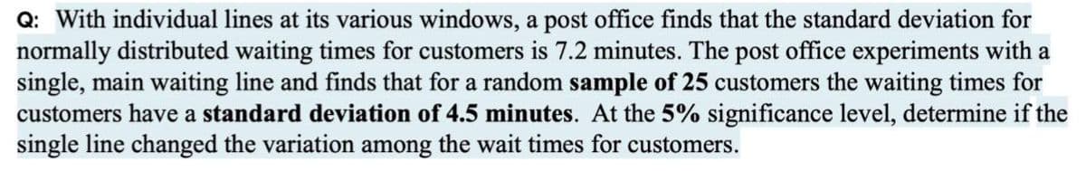 Q: With individual lines at its various windows, a post office finds that the standard deviation for
normally distributed waiting times for customers is 7.2 minutes. The post office experiments with a
single, main waiting line and finds that for a random sample of 25 customers the waiting times for
customers have a standard deviation of 4.5 minutes. At the 5% significance level, determine if the
single line changed the variation among the wait times for customers.