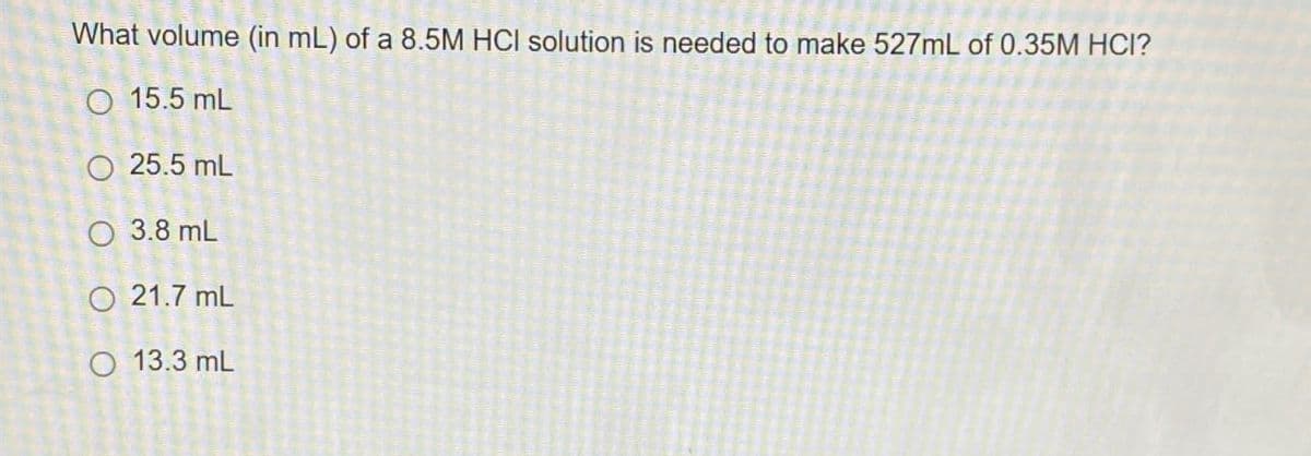 What volume (in mL) of a 8.5M HCI solution is needed to make 527mL of 0.35M HCI?
15.5 mL
25.5 mL
O 3.8 mL
21.7 mL
O 13.3 mL