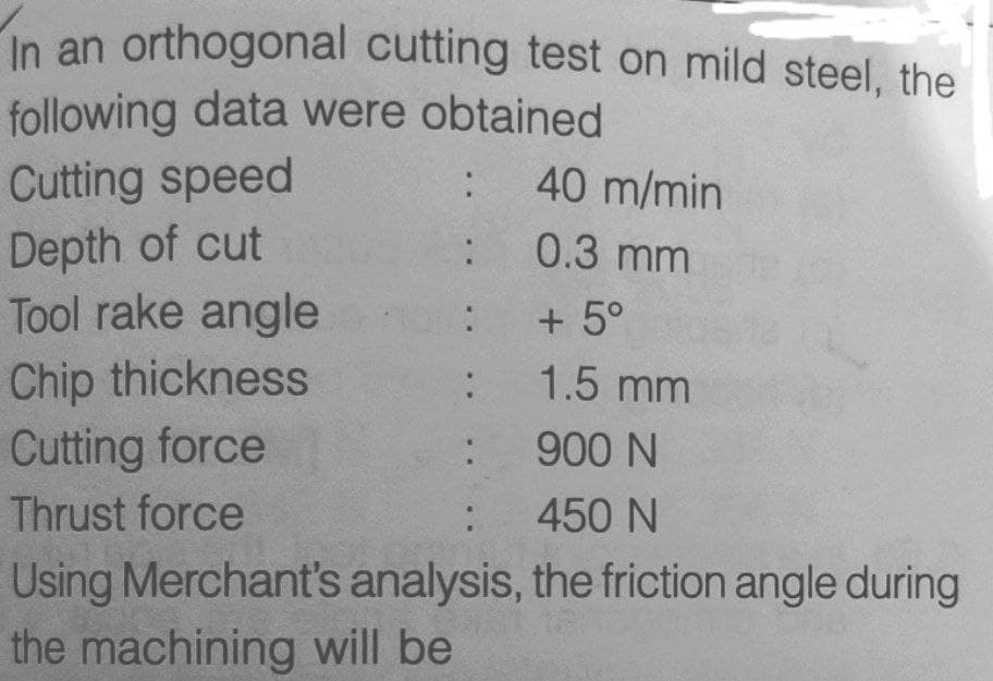 In an orthogonal cutting test on mild steel, the
following data were obtained
Cutting speed
40 m/min
Depth of cut
Tool rake angle
0.3 mm
:
+ 5°
Chip thickness
: 1.5 mm
Cutting force
900 N
Thrust force
450 N
Using Merchant's analysis, the friction angle during
the machining will be
