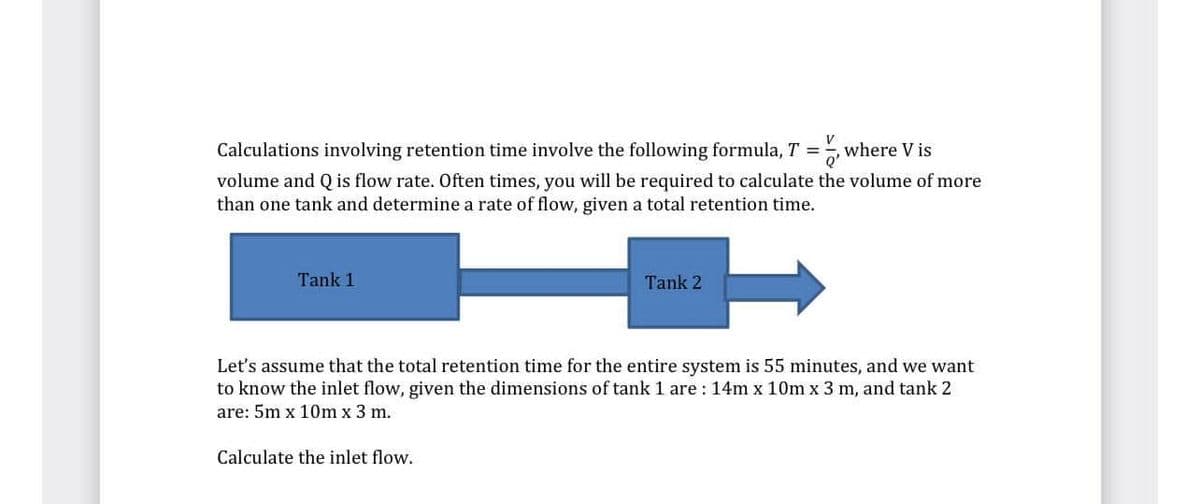 Calculations involving retention time involve the following formula, T =, where V is
volume and Q is flow rate. Often times, you will be required to calculate the volume of more
than one tank and determine a rate of flow, given a total retention time.
Tank 1
Tank 2
Let's assume that the total retention time for the entire system is 55 minutes, and we want
to know the inlet flow, given the dimensions of tank 1 are : 14m x 10m x 3 m, and tank 2
are: 5m x 10m x 3 m.
Calculate the inlet flow.
