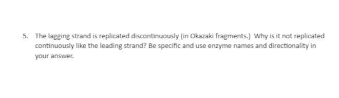 5. The lagging strand is replicated discontinuously (in Okazaki fragments.) Why is it not replicated
continuously like the leading strand? Be specific and use enzyme names and directionality in
your answer.