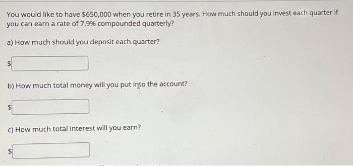 You would like to have $650,000 when you retire in 35 years. How much should you invest each quarter if
you can earn a rate of 7.9% compounded quarterly?
a) How much should you deposit each quarter?
b) How much total money will you put into the account?
c) How much total interest will you earn?