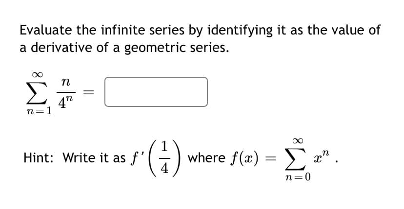 Evaluate the infinite series by identifying it as the value of
a derivative of a geometric series.
n
4"
n=1
1
Hint: Write it as f'()
where f(x) = > x" .
4
Σ
n=0
