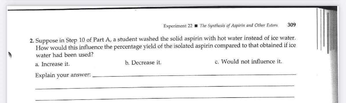 Experiment 22 The Synthesis of Aspirin and Other Esters
2. Suppose in Step 10 of Part A, a student washed the solid aspirin with hot water instead of ice water.
How would this influence the percentage yield of the isolated aspirin compared to that obtained if ice
water had been used?
a. Increase it.
Explain your answer:
b. Decrease it.
309
c. Would not influence it.