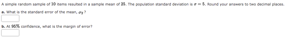 A simple random sample of 10 items resulted in a sample mean of 25. The population standard deviation is o = 5. Round your answers to two decimal places.
a. What is the standard error of the mean, oz?
b. At 95% confidence, what is the margin of error?
