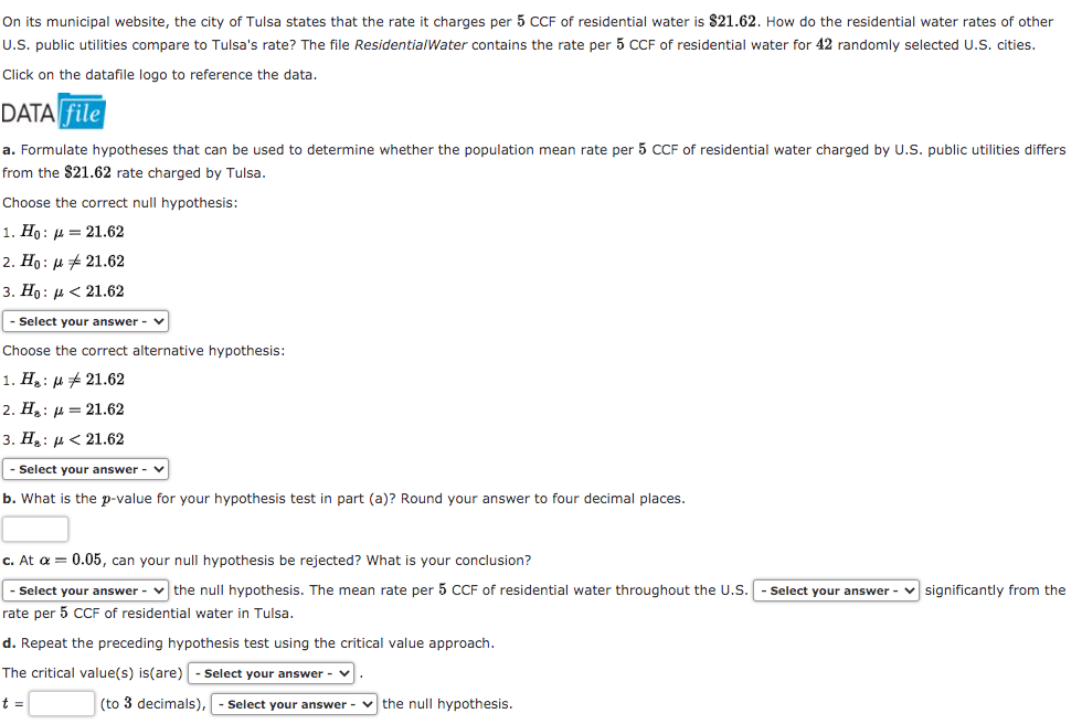 On its municipal website, the city of Tulsa states that the rate it charges per 5 CCF of residential water is $21.62. How do the residential water rates of other
U.S. public utilities compare to Tulsa's rate? The file ResidentialWater contains the rate per 5 CCF of residential water for 42 randomly selected U.S. cities.
Click on the datafile logo to reference the data.
DATA file
a. Formulate hypotheses that can be used to determine whether the population mean rate per 5 CCF of residential water charged by U.S. public utilities differs
from the $21.62 rate charged by Tulsa.
Choose the correct null hypothesis:
1. Но: д — 21.62
2. Ho : µ # 21.62
3. Но: и< 21.62
|- Select your answer -
Choose the correct alternative hypothesis:
1. H: H# 21.62
2. H: µ = 21.62
3. Н,: и< 21.62
- Select your answer -
b. What is the p-value for your hypothesis test in part (a)? Round your answer to four decimal places.
c. At a = 0.05, can your null hypothesis be rejected? What is your conclusion?
|- Select your answer - v the null hypothesis. The mean rate per 5 CCF of residential water throughout the U.S.
Select your answer - v significantly from the
rate per 5 CF of residential water in Tulsa.
d. Repeat the preceding hypothesis test using the critical value approach.
The critical value(s) is(are) - Select your answer - v.
t =
(to 3 decimals),
Select your answer
v the null hypothesis.
