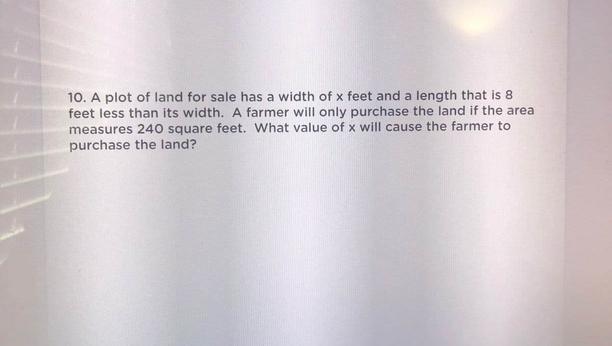 10. A plot of land for sale has a width of x feet and a length that is 8
feet less than its width. A farmer will only purchase the land if the area
measures 240 square feet. What value of x will cause the farmer to
purchase the land?
