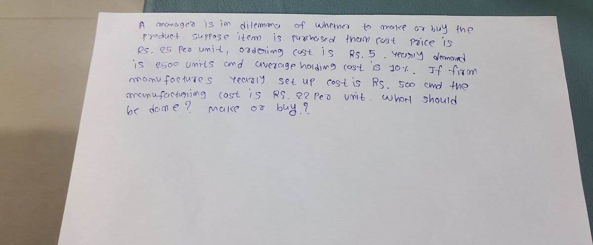 A
to make
or buy the
managed is im dilemma of whether
product. Suppose item is purchased tham cost
Rs. 25 Per unit, ordering cost is
Rs. 5
Price is
Yearly demand
is 2500 units and average holding cost is 10%. If firm
set up cost is Rs. 500 cmd the
manu factures
Yearly
manufacturing (ost is RS. 22 Ped unit. When should
be done?
or buy?
Make