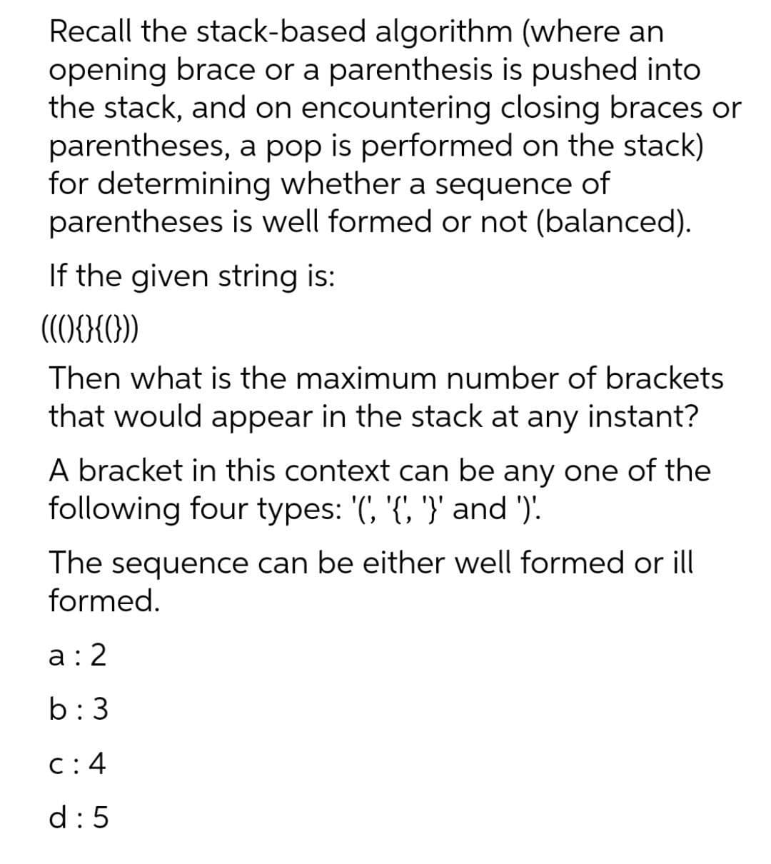 Recall the stack-based algorithm (where an
opening brace or a parenthesis is pushed into
the stack, and on encountering closing braces or
parentheses, a pop is performed on the stack)
for determining whether a sequence of
parentheses is well formed or not (balanced).
If the given string is:
Then what is the maximum number of brackets
that would appear in the stack at any instant?
A bracket in this context can be any one of the
following four types: '(, '{', '}' and ').
The sequence can be either well formed or ill
formed.
a:2
b:3
C: 4
d:5
