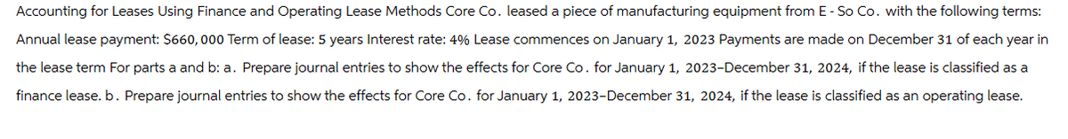 Accounting for Leases Using Finance and Operating Lease Methods Core Co. leased a piece of manufacturing equipment from E - So Co. with the following terms:
Annual lease payment: $660,000 Term of lease: 5 years Interest rate: 4% Lease commences on January 1, 2023 Payments are made on December 31 of each year in
the lease term For parts a and b: a. Prepare journal entries to show the effects for Core Co. for January 1, 2023-December 31, 2024, if the lease is classified as a
finance lease. b. Prepare journal entries to show the effects for Core Co. for January 1, 2023-December 31, 2024, if the lease is classified as an operating lease.