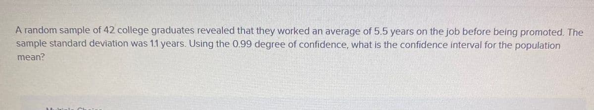 A random sample of 42 college graduates revealed that they worked an average of 5.5 years on the job before being promoted. The
sample standard deviation was 1.1 years. Using the 0.99 degree of confidence, what is the confidence interval for the population
mean?
Mulial-