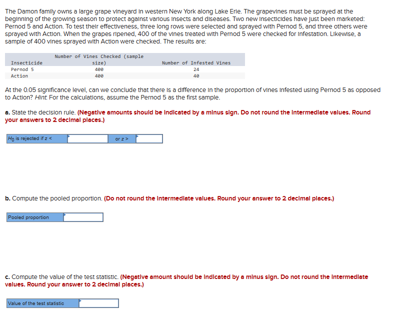 The Damon family owns a large grape vineyard in western New York along Lake Erie. The grapevines must be sprayed at the
beginning of the growing season to protect against various Insects and diseases. Two new Insecticides have just been marketed:
Pernod 5 and Action. To test their effectiveness, three long rows were selected and sprayed with Pernod 5, and three others were
sprayed with Action. When the grapes ripened, 400 of the vines treated with Pernod 5 were checked for Infestation. Likewise, a
sample of 400 vines sprayed with Action were checked. The results are:
Number of Vines Checked (sample
Insecticide
Pernod 5
Action
size)
400
400
Number of Infested Vines
24
40
At the 0.05 significance level, can we conclude that there is a difference in the proportion of vines Infested using Pernod 5 as opposed
to Action? Hint. For the calculations, assume the Pernod 5 as the first sample.
a. State the decision rule. (Negative amounts should be indicated by a minus sign. Do not round the Intermediate values. Round
your answers to 2 decimal places.)
Ho is rejected if z <
< Z JO
b. Compute the pooled proportion. (Do not round the Intermediate values. Round your answer to 2 decimal places.)
Pooled proportion
c. Compute the value of the test statistic. (Negative amount should be indicated by a minus sign. Do not round the Intermediate
values. Round your answer to 2 decimal places.)
Value of the test statistic