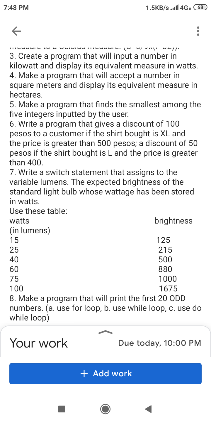 7:48 PM
1.5KB/s ll 4Gr
68
3. Create a program that will input a number in
kilowatt and display its equivalent measure in watts.
4. Make a program that will accept a number in
square meters and display its equivalent measure in
hectares.
5. Make a program that finds the smallest among the
five integers inputted by the user.
6. Write a program that gives a discount of 100
pesos to a customer if the shirt bought is XL and
the price is greater than 500 pesos; a discount of 50
pesos if the shirt bought is L and the price is greater
than 400.
7. Write a switch statement that assigns to the
variable lumens. The expected brightness of the
standard light bulb whose wattage has been stored
in watts.
Use these table:
watts
brightness
(in lumens)
15
125
25
215
40
500
60
880
75
1000
100
1675
8. Make a program that will print the first 20 ODD
numbers. (a. use for loop, b. use while loop, c. use do
while loop)
Your work
Due today, 10:00 PM
+ Add work
