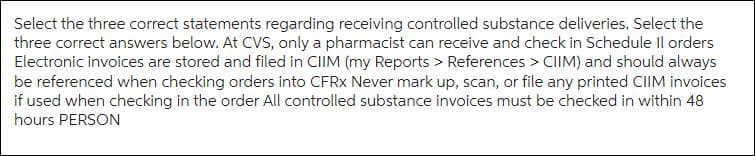 Select the three correct statements regarding receiving controlled substance deliveries. Select the
three correct answers below. At CVS, only a pharmacist can receive and check in Schedule Il orders
Electronic invoices are stored and filed in CIIM (my Reports > References > CIIM) and should always
be referenced when checking orders into CFRX Never mark up, scan, or file any printed CIIM invoices
if used when checking in the order All controlled substance invoices must be checked in within 48
hours PERSON