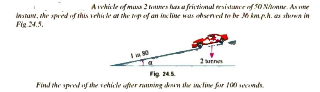 A vehicle of mass 2 tonnes has a frictional resistance of 50 Nhonne. As one
instant, the speed of this vehicle at the top of an incline was obsened to be 36 km.p.h. as shown in
Fig. 24.5.
I in 80
2 tonnes
Fig. 24.5.
Find the speed of the vehicle ufter running down the incline for 100 seconds.

