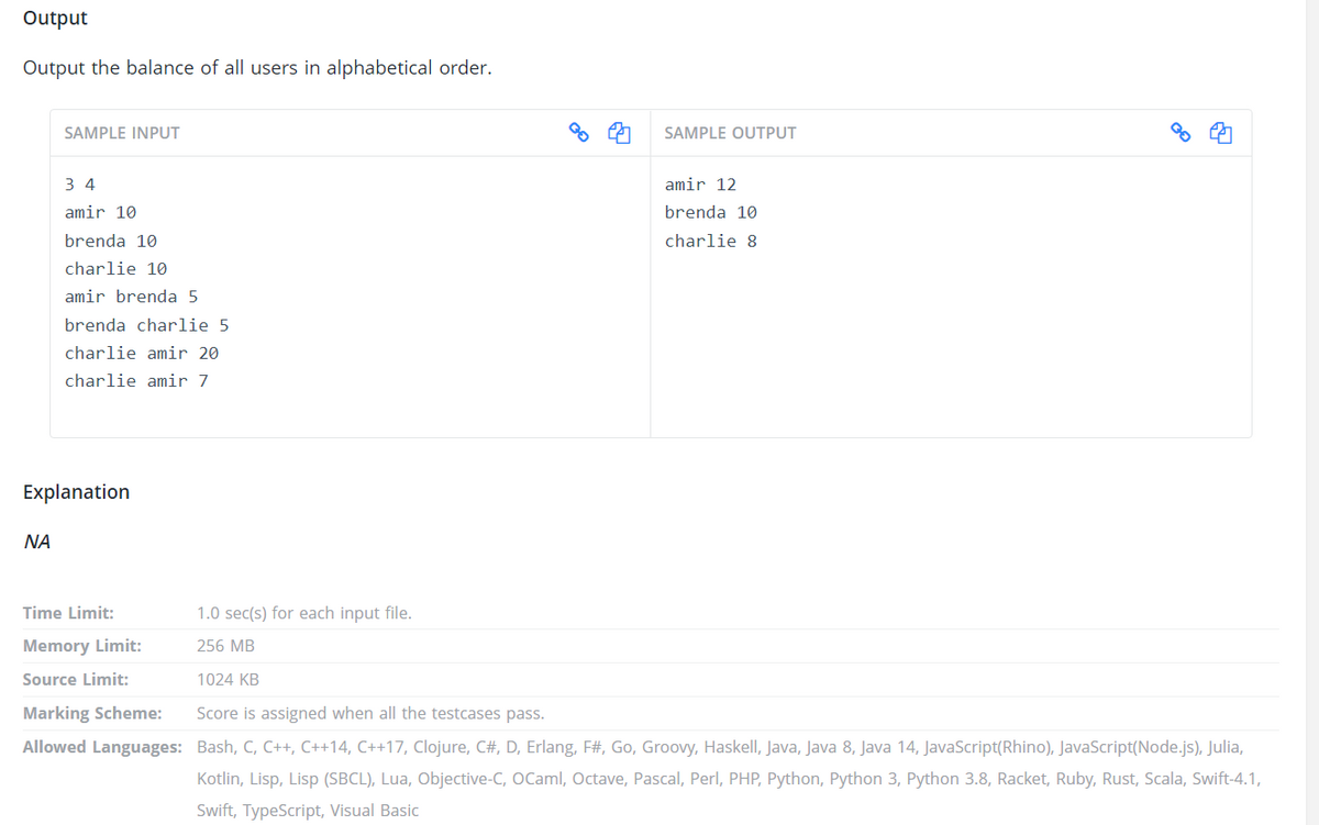 Output
Output the balance of all users in alphabetical order.
SAMPLE INPUT
SAMPLE OUTPUT
3 4
amir 12
amir 10
brenda 10
brenda 10
charlie 8
charlie 10
amir brenda 5
brenda charlie 5
charlie amir 20
charlie amir 7
Explanation
NA
Time Limit:
1.0 sec(s) for each input file.
Memory Limit:
256 MB
Source Limit:
1024 KB
Marking Scheme:
Score is assigned when all the testcases pass.
Allowed Languages: Bash, C, C++, C++14, C++17, Clojure, C#, D, Erlang, F#, Go, Groovy, Haskell, Java, Java 8, Java 14, JavaScript(Rhino), JavaScript(Node.js), Julia,
Kotlin, Lisp, Lisp (SBCL), Lua, Objective-C, OCaml, Octave, Pascal, Perl, PHP, Python, Python 3, Python 3.8, Racket, Ruby, Rust, Scala, Swift-4.1,
Swift, TypeScript, Visual Basic
