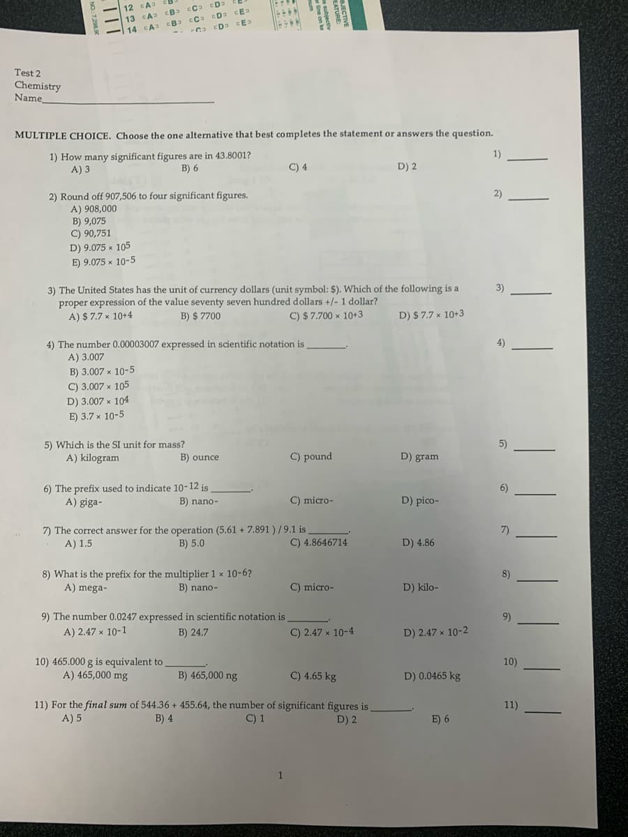 12 EA
13 CA
CE
14 A
ED CE
Test 2
Chemistry
Name
MULTIPLE CHOICE. Choose the one alternative that best completes the statement or answers the question.
1) How many significant figures are in 43.8001?
A) 3
1)
B) 6
C) 4
D) 2
2) Round off 907,506 to four significant figures.
2)
A) 908,000
B) 9,075
C) 90,751
D) 9.075 x 105
E) 9.075 x 10-5
3)
3) The United States has the unit of currency dollars (unit symbol: $). Which of the following is a
proper expression of the value seventy seven hundred dollars +/- 1 dollar?
A) $ 7.7 × 10+4
B) $ 7700
C) $ 7.700 × 10+3
D) $ 7.7 × 10+3
4)
4) The number 0.00003007 expressed in scientific notation is
A) 3.007
B) 3.007 x 10-5
C) 3.007 x 105
D) 3.007 x 104
E) 3.7 х 10-5
5) Which is the SI unit for mass?
5)
A) kilogram
B) ounce
C) pound
D) gram
6) The prefix used to indicate 10-12 is
A) giga-
6)
B) nano-
C) micro-
D) pico-
7) The correct answer for the operation (5.61 + 7.891 ) /9.1 is
A) 1.5
7)
B) 5.0
C) 4.8646714
D) 4.86
8) What is the prefix for the multiplier 1 x 10-6?
A) mega-
8)
B) nano-
C) micro-
D) kilo-
9) The number 0.0247 expressed in scientific notation is
9)
A) 2.47 × 10-1
B) 24.7
C) 2.47 × 10-4
D) 2.47 x 10-2
10) 465.000 g is equivalent to
A) 465,000 mg
10)
B) 465,000 ng
C) 4.65 kg
D) 0.0465 kg
11) For the final sum of 544.36 + 455.64, the number of significant figures is
A) 5
11)
B) 4
C) 1
D) 2
E) 6
1
NO:7298,90
