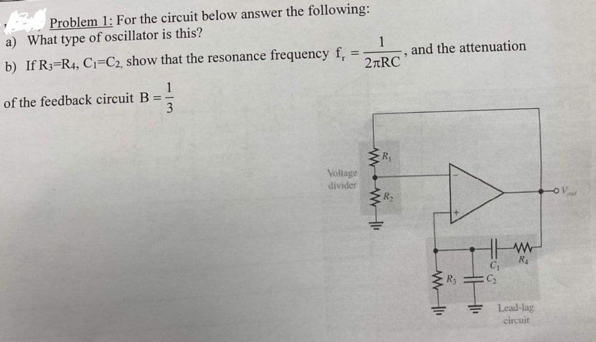 Problem 1: For the circuit below answer the following:
a) What type of oscillator is this?
and the attenuation
b) If R3=R4, Ci=C2, show that the resonance frequency f,
2nRC
1
of the feedback circuit B =
3
R
Voltage
divider
R4
Ry
C2
Lead-lag
circuit
