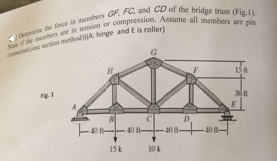 Determine the force in members GF, FC, and CD of the bridge truss (Fig.1).
State if the members are in tension or compression. Assume all members are pin
connected.(use section method))(A: hinge and E is roller)
Fig. 1
C
D
|--40 40 40 40
ft-
15 k
10 k
15 ft
30 f
E