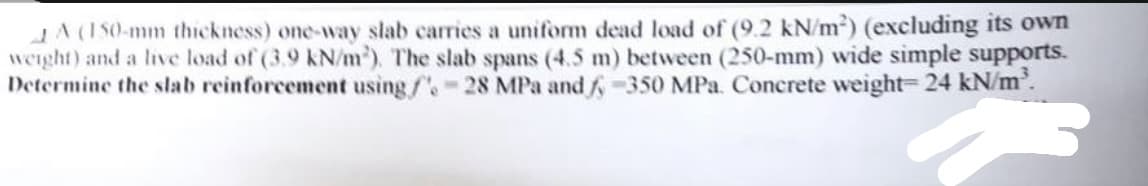 AA (150-mm thickness) one-way slab carries a uniform dead load of (9.2 kN/m²) (excluding its own
weight) and a live load of (3.9 kN/m²). The slab spans (4.5 m) between (250-mm) wide simple supports.
Determine the slab reinforcement using /-28 MPa and / -350 MPa. Concrete weight= 24 kN/m².