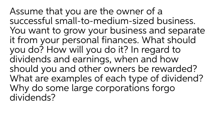 Assume that you are the owner of a
successful small-to-medium-sized business.
You want to grow your business and separate
it from your personal finances. What should
you do? How will you do it? In regard to
dividends and earnings, when and how
should you and other owners be rewarded?
What are examples of each type of dividend?
Why do some large corporations forgo
dividends?
