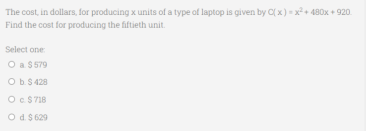The cost, in dollars, for producing x units of a type of laptop is given by C( x) = x² + 480x + 920.
Find the cost for producing the fiftieth unit.
Select one:
O a. $ 579
O b. $ 428
O c.$ 718
O d. $ 629
