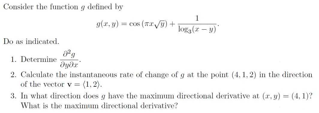Consider the function g defined by
1
g(x, y) :
= cos (TX/y) +
log3 (x – y)
Do as indicated.
1. Determine
dydx
2. Calculate the instantaneous rate of change of g at the point (4, 1, 2) in the direction
of the vector v =
(1, 2).
3. In what direction does g have the maximum directional derivative at (x, y) = (4, 1)?
What is the maximum directional derivative?
