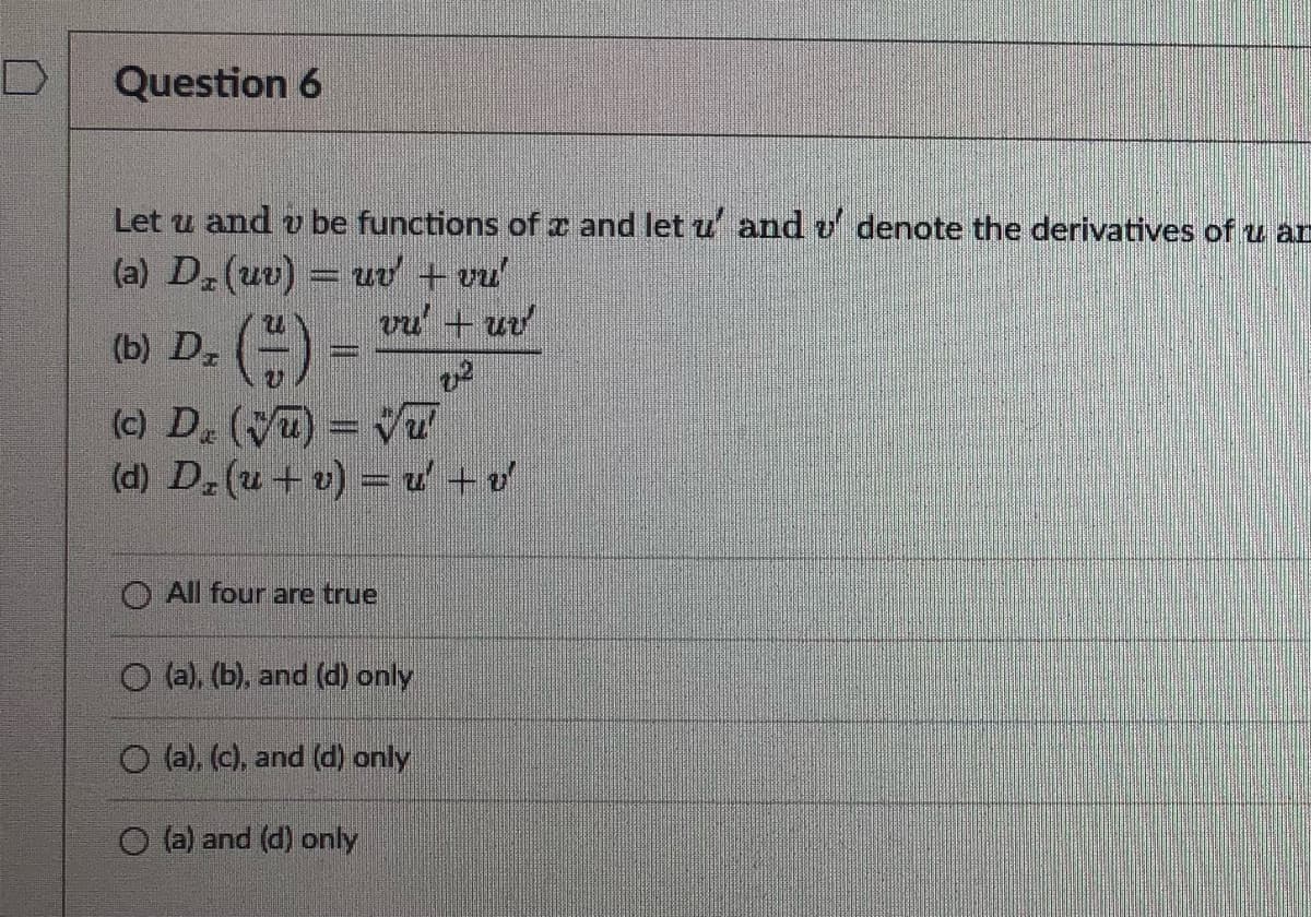 Question 6
Let u and v be functions of and let u and v' denote the derivatives of u ar
(a) D₂ (uv) = uv' + vu'
vu' + uv
(b) D₂ (1)
22
(c) D₂ (√) = √
(d) D₂ (u + v) = u + v
All four are true
O (a), (b), and (d) only
O (a), (c), and (d) only
O (a) and (d) only
