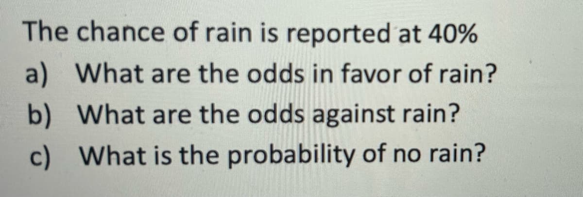 The chance of rain is reported at 40%
a) What are the odds in favor of rain?
b) What are the odds against rain?
c) What is the probability of no rain?