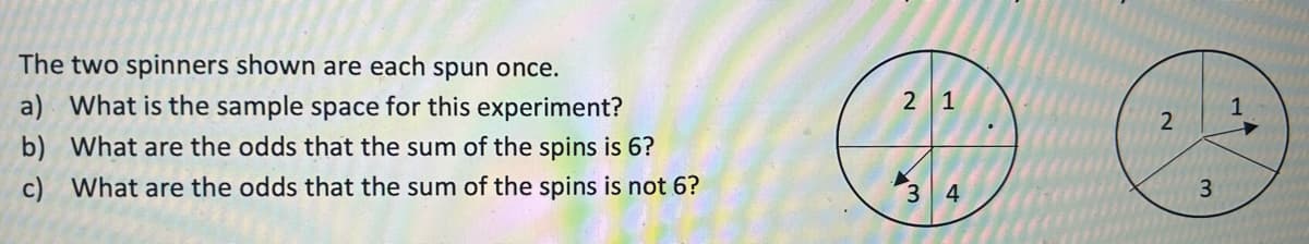 The two spinners shown are each spun once.
a) What is the sample space for this experiment?
b) What are the odds that the sum of the spins is 6?
c) What are the odds that the sum of the spins is not 6?
2 1
3 4
1
2
3