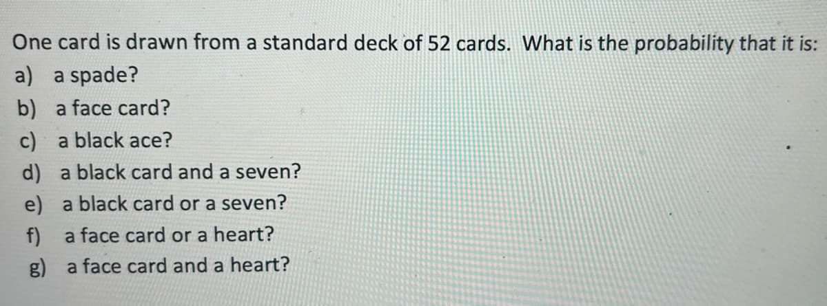 One card is drawn from a standard deck of 52 cards. What is the probability that it is:
a) a spade?
b) a face card?
c) a black ace?
d) a black card and a seven?
e) a black card or a seven?
a face card or a heart?
g) a face card and a heart?