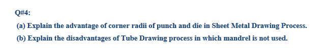 Q#4:
(a) Explain the advantage of corner radii of punch and die in Sheet Metal Drawing Process.
(b) Explain the disadvantages of Tube Drawing process in which mandrel is not used.

