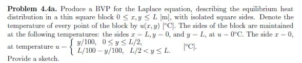 Problem 4.4a. Produce a BVP for the Laplace equation, describing the equilibrium heat
distribution in a thin square block 0 ≤ 1, y ≤ L [m], with isolated square sides. Denote the
temperature of every point of the block by u(x, y) [°C). The sides of the block are maintained
at the following temperatures: the sides r=L, y = 0, and y L, at u= 0°C. The side r = 0,
at temperature u = {1/100 USL/2,
[°C].
Provide a sketch.
L/100-y/100, L/2<y <L.