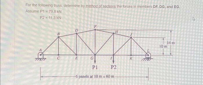 For the following truss, determine by method of sections the forces in members DF, DG, and EG.
Assume P1 = 79.8 KN
P2 = 11.3 kN
AMAE
P1 P2
-6 panels at 10 m = 60 m-
K
14 m
10 m