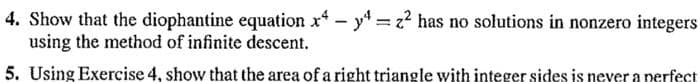 4. Show that the diophantine equation x4 - 4=z² has no solutions in nonzero integers
using the method of infinite descent.
5. Using Exercise 4, show that the area of a right triangle with integer sides is never a perfect