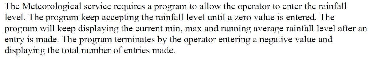 The Meteorological service requires a program to allow the operator to enter the rainfall
level. The program keep accepting the rainfall level until a zero value is entered. The
program will keep displaying the current min, max and running average rainfall level after an
entry is made. The program terminates by the operator entering a negative value and
displaying the total number of entries made.
