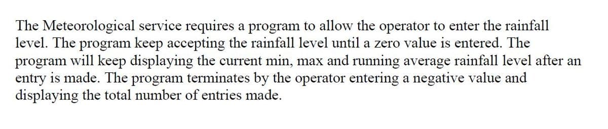 The Meteorological service requires a program to allow the operator to enter the rainfall
level. The program keep accepting the rainfall level until a zero value is entered. The
program will keep displaying the current min, max and running average rainfall level after an
entry is made. The program terminates by the operator entering a negative value and
displaying the total number of entries made.
