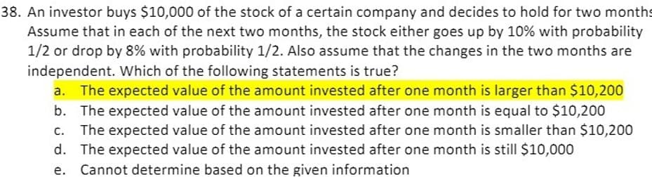 38. An investor buys $10,000 of the stock of a certain company and decides to hold for two months
Assume that in each of the next two months, the stock either goes up by 10% with probability
1/2 or drop by 8% with probability 1/2. Also assume that the changes in the two months are
independent. Which of the following statements is true?
The expected value of the amount invested after one month is larger than $10,200
b. The expected value of the amount invested after one month is equal to $10,200
The expected value of the amount invested after one month is smaller than $10,200
d. The expected value of the amount invested after one month is still $10,000
Cannot determine based on the given information
