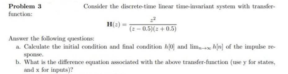 Problem 3
Consider the discrete-time linear time-invariant system with transfer-
function:
22
H(2) =
(z-0.5)(z+0.5)
Answer the following questions:
a. Calculate the initial condition and final condition h[0] and lim,-+ h[n] of the impulse re-
sponse.
b. What is the difference equation associated with the above transfer-function (use y for states,
and x for inputs)?
