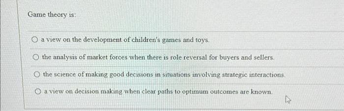 Game theory is:
O a view on the development of children's games and toys.
Othe analysis of market forces when there is role reversal for buyers and sellers.
O the science of making good decisions in situations involving strategic interactions.
O a view on decision making when clear paths to optimum outcomes are known.