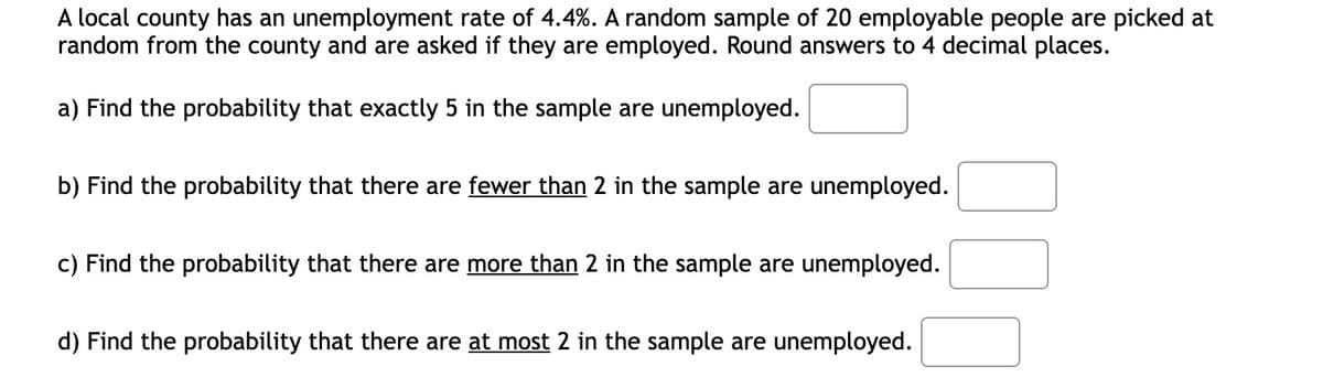 A local county has an unemployment rate of 4.4%. A random sample of 20 employable people are picked at
random from the county and are asked if they are employed. Round answers to 4 decimal places.
a) Find the probability that exactly 5 in the sample are unemployed.
b) Find the probability that there are fewer than 2 in the sample are unemployed.
c) Find the probability that there are more than 2 in the sample are unemployed.
d) Find the probability that there are at most 2 in the sample are unemployed.