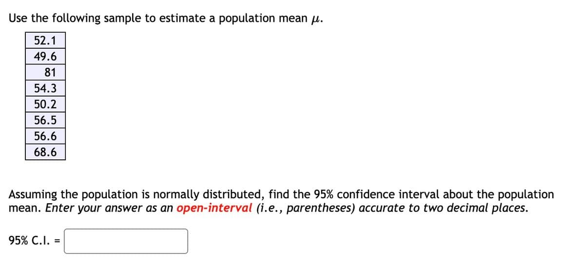 Use the following sample to estimate a population mean μ.
52.1
49.6
81
54.3
50.2
56.5
56.6
68.6
Assuming the population is normally distributed, find the 95% confidence interval about the population
mean. Enter your answer as an open-interval (i.e., parentheses) accurate to two decimal places.
95% C.I. =