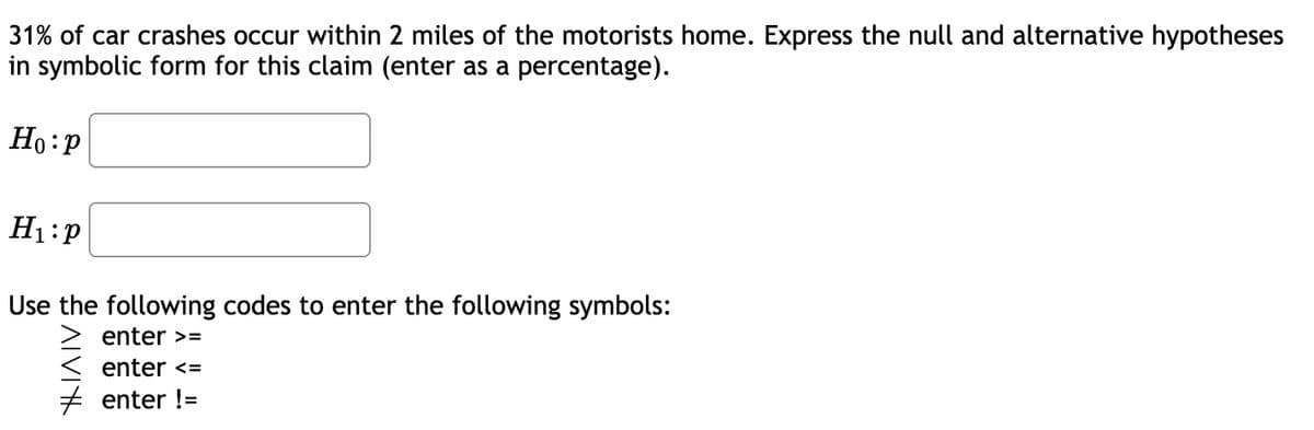 31% of car crashes occur within 2 miles of the motorists home. Express the null and alternative hypotheses
in symbolic form for this claim (enter as a percentage).
Ho:p
H₁:P
Use the following codes to enter the following symbols:
enter >=
enter <=
enter !=
ATVI