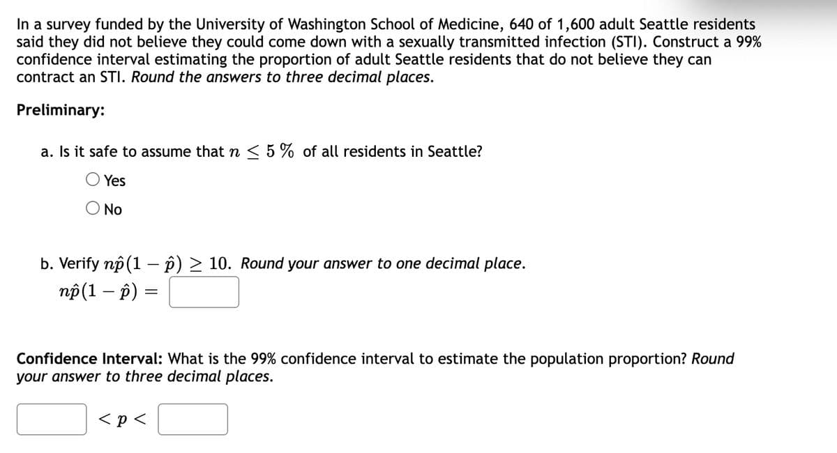 In a survey funded by the University of Washington School of Medicine, 640 of 1,600 adult Seattle residents
said they did not believe they could come down with a sexually transmitted infection (STI). Construct a 99%
confidence interval estimating the proportion of adult Seattle residents that do not believe they can
contract an STI. Round the answers to three decimal places.
Preliminary:
a. Is it safe to assume that n < 5 % of all residents in Seattle?
Yes
O No
b. Verify np (1 – p) > 10. Round your answer to one decimal place.
np (1 – p)
Confidence Interval: What is the 99% confidence interval to estimate the population proportion? Round
your answer to three decimal places.
< p <
