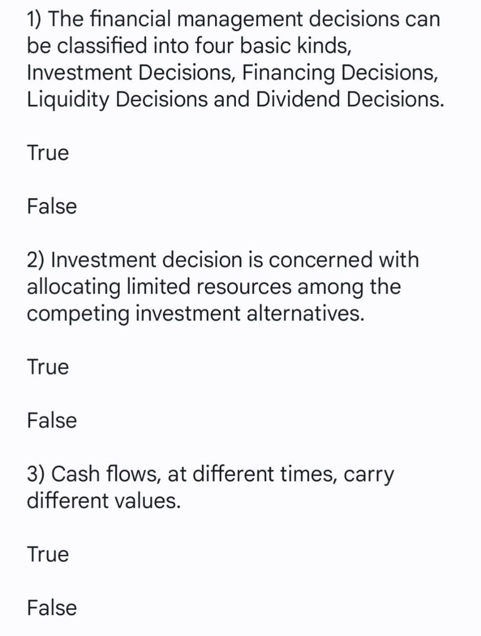 1) The financial management decisions can
be classified into four basic kinds,
Investment Decisions, Financing Decisions,
Liquidity Decisions and Dividend Decisions.
True
False
2) Investment decision is concerned with
allocating limited resources among the
competing investment alternatives.
True
False
3) Cash flows, at different times, carry
different values.
True
False
